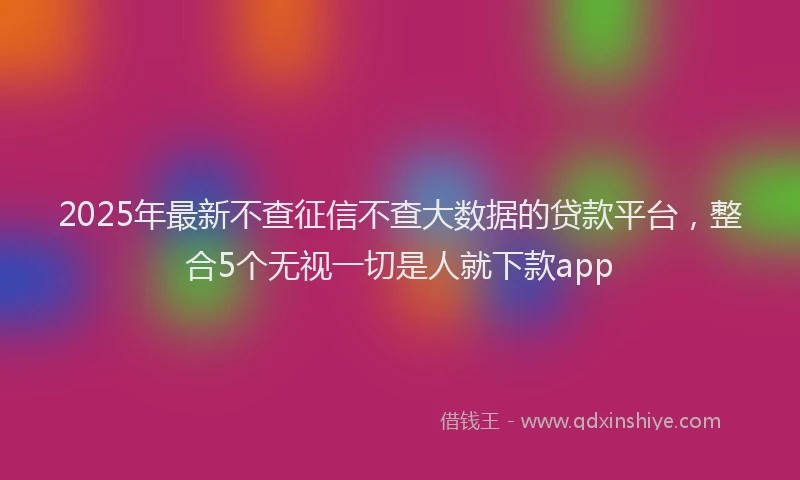 2025年最新不查征信不查大数据的贷款平台，整合5个无视一切是人就下款app