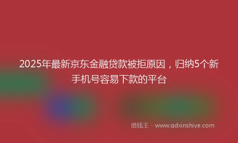 2025年最新京东金融贷款被拒原因，归纳5个新手机号容易下款的平台