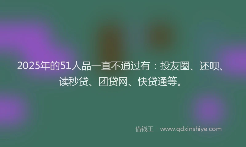 2025年的51人品一直不通过有：投友圈、还呗、读秒贷、团贷网、快贷通等。