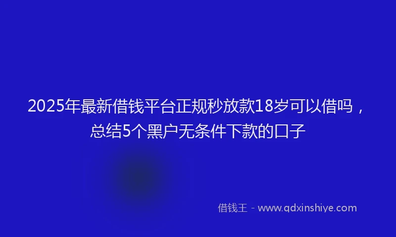 2025年最新借钱平台正规秒放款18岁可以借吗，总结5个黑户无条件下款的口子