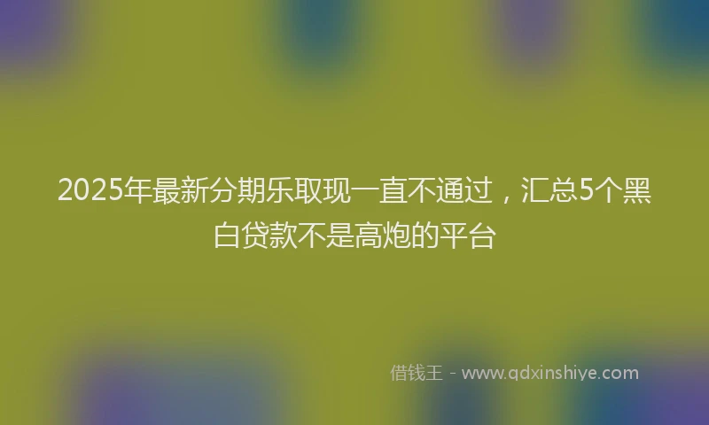 2025年最新分期乐取现一直不通过，汇总5个黑白贷款不是高炮的平台