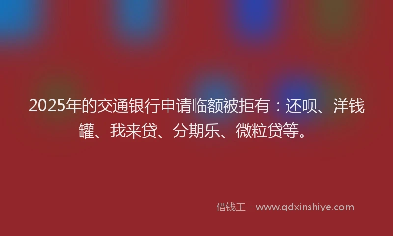 2025年的交通银行申请临额被拒有：还呗、洋钱罐、我来贷、分期乐、微粒贷等。