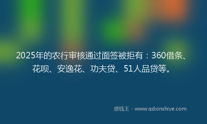 2025年的农行审核通过面签被拒有：360借条、花呗、安逸花、功夫贷、51人品贷等。