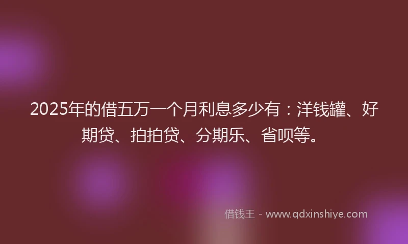 2025年的借五万一个月利息多少有：洋钱罐、好期贷、拍拍贷、分期乐、省呗等。