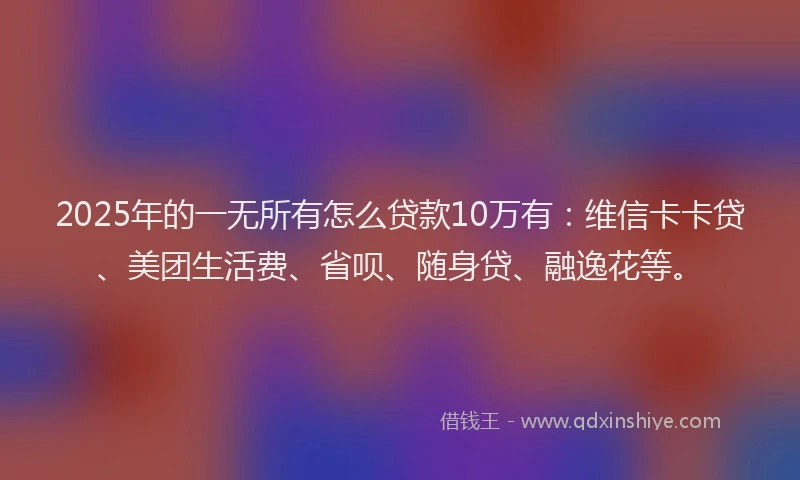 2025年的一无所有怎么贷款10万有：维信卡卡贷、美团生活费、省呗、随身贷、融逸花等。