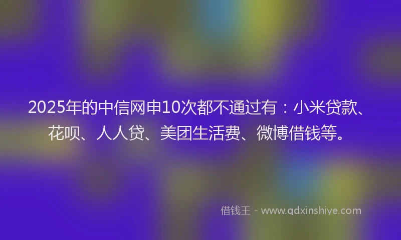 2025年的中信网申10次都不通过有：小米贷款、花呗、人人贷、美团生活费、微博借钱等。