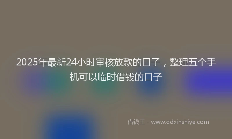2025年最新24小时审核放款的口子，整理五个手机可以临时借钱的口子