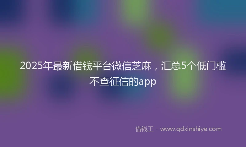 2025年最新借钱平台微信芝麻，汇总5个低门槛不查征信的app