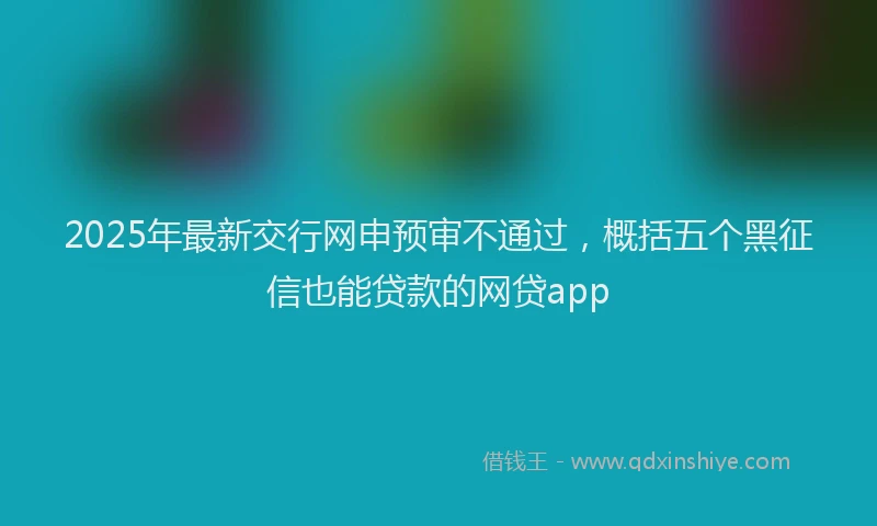2025年最新交行网申预审不通过，概括五个黑征信也能贷款的网贷app