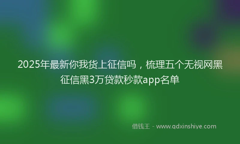 2025年最新你我货上征信吗，梳理五个无视网黑征信黑3万贷款秒款app名单