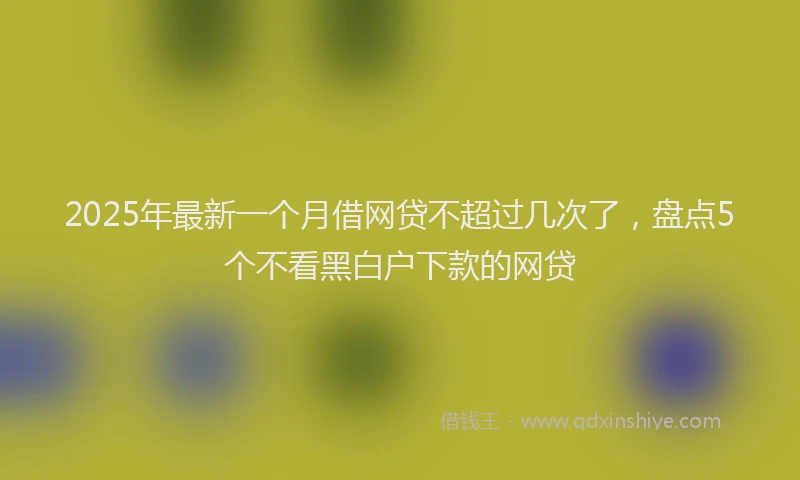 2025年最新一个月借网贷不超过几次了，盘点5个不看黑白户下款的网贷