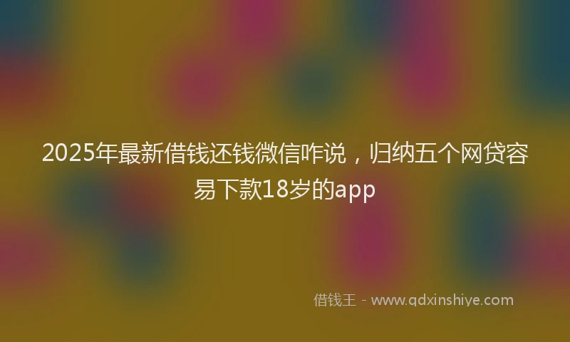 2025年最新借钱还钱微信咋说，归纳五个网贷容易下款18岁的app