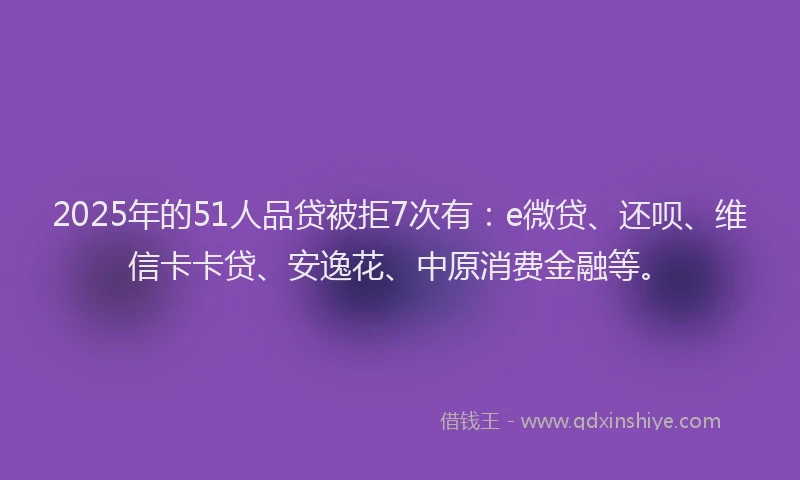 2025年的51人品贷被拒7次有：e微贷、还呗、维信卡卡贷、安逸花、中原消费金融等。