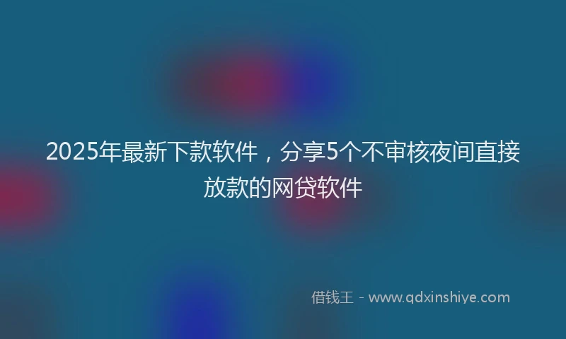 2025年最新下款软件，分享5个不审核夜间直接放款的网贷软件