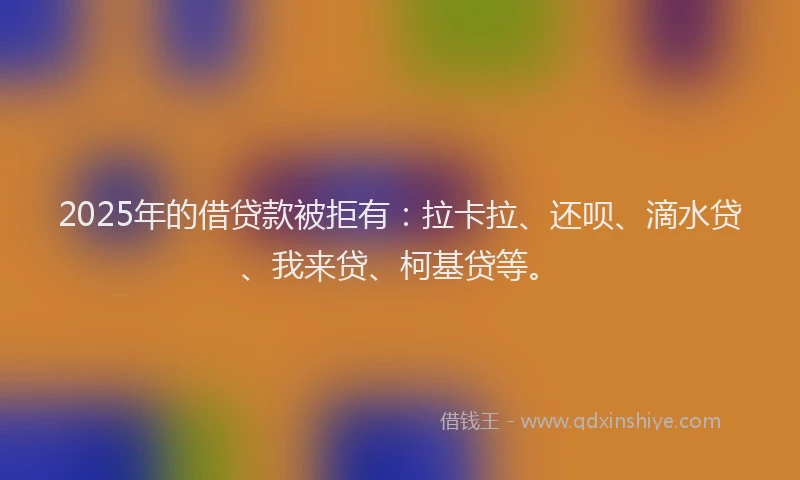 2025年的借贷款被拒有：拉卡拉、还呗、滴水贷、我来贷、柯基贷等。