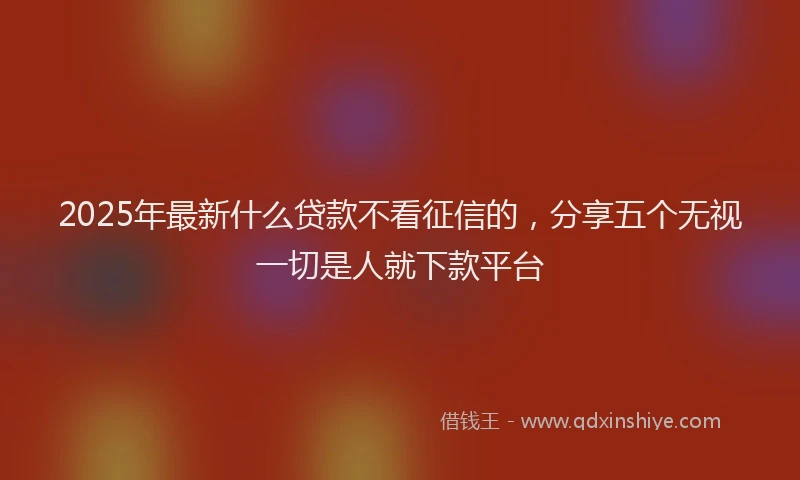 2025年最新什么贷款不看征信的，分享五个无视一切是人就下款平台