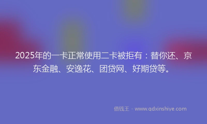 2025年的一卡正常使用二卡被拒有：替你还、京东金融、安逸花、团贷网、好期贷等。