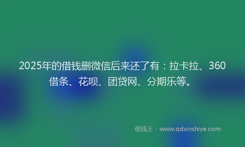 2025年的借钱删微信后来还了有：拉卡拉、360借条、花呗、团贷网、分期乐等。