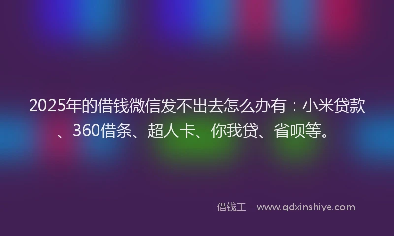2025年的借钱微信发不出去怎么办有：小米贷款、360借条、超人卡、你我贷、省呗等。
