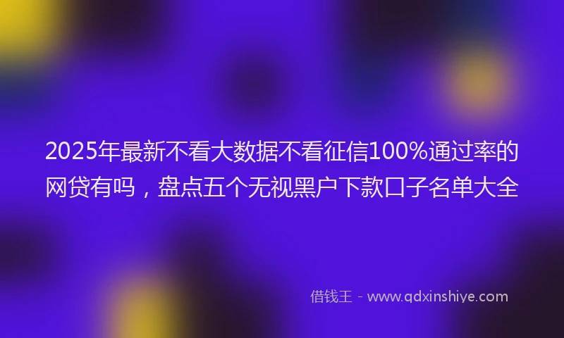 2025年最新不看大数据不看征信100%通过率的网贷有吗，盘点五个无视黑户下款口子名单大全