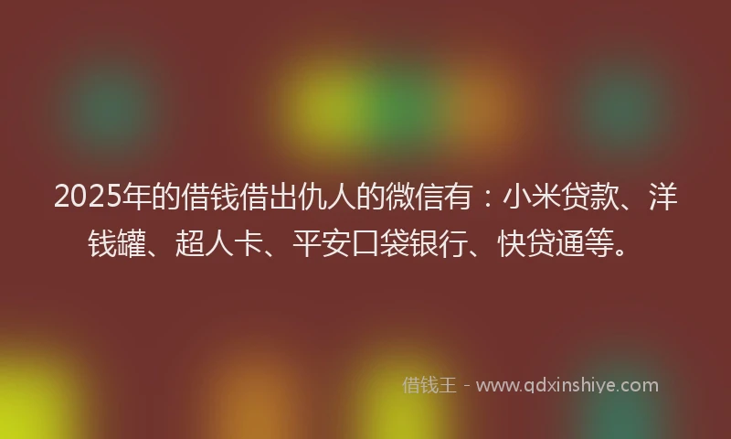 2025年的借钱借出仇人的微信有：小米贷款、洋钱罐、超人卡、平安口袋银行、快贷通等。