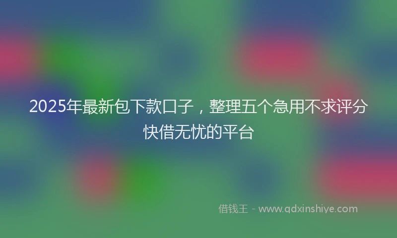 2025年最新包下款口子，整理五个急用不求评分快借无忧的平台