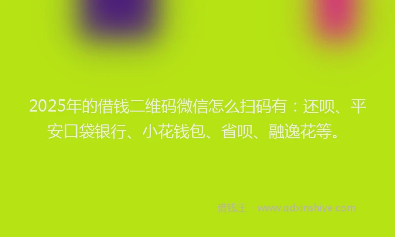 2025年的借钱二维码微信怎么扫码有：还呗、平安口袋银行、小花钱包、省呗、融逸花等。