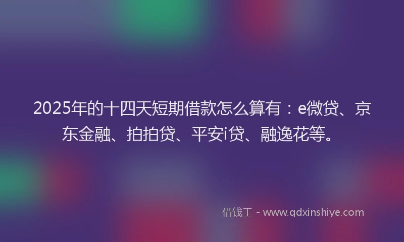 2025年的十四天短期借款怎么算有：e微贷、京东金融、拍拍贷、平安i贷、融逸花等。