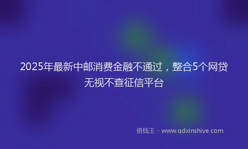 2025年最新中邮消费金融不通过，整合5个网贷无视不查征信平台