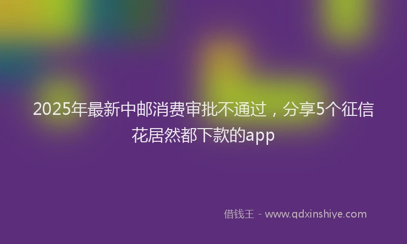 2025年最新中邮消费审批不通过，分享5个征信花居然都下款的app