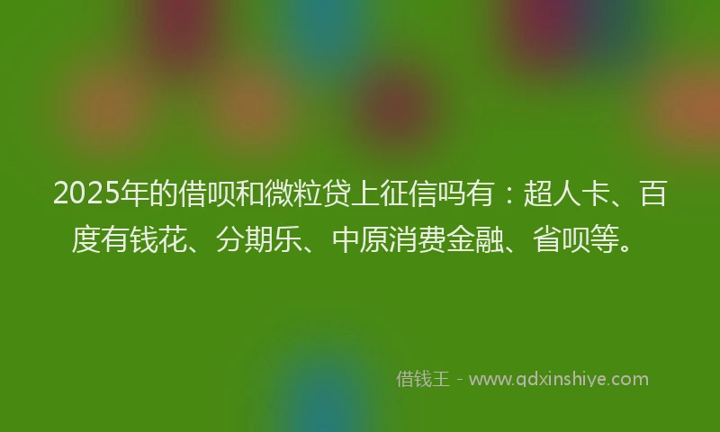 2025年的借呗和微粒贷上征信吗有：超人卡、百度有钱花、分期乐、中原消费金融、省呗等。