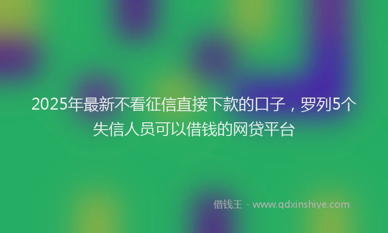 2025年最新不看征信直接下款的口子，罗列5个失信人员可以借钱的网贷平台
