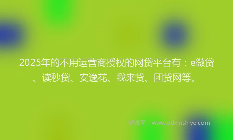 2025年的不用运营商授权的网贷平台有：e微贷、读秒贷、安逸花、我来贷、团贷网等。