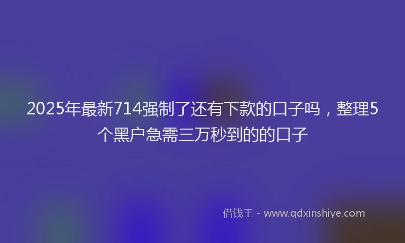 2025年最新714强制了还有下款的口子吗，整理5个黑户急需三万秒到的的口子