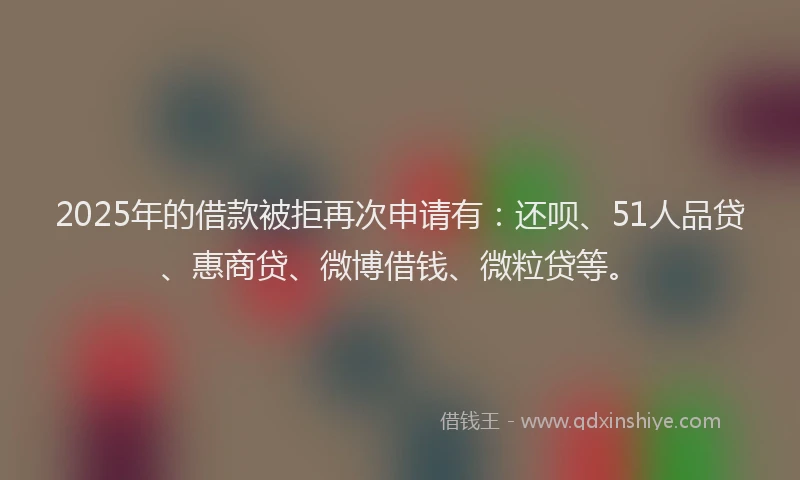 2025年的借款被拒再次申请有：还呗、51人品贷、惠商贷、微博借钱、微粒贷等。