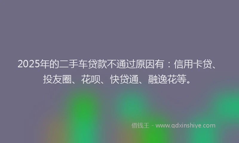 2025年的二手车贷款不通过原因有：信用卡贷、投友圈、花呗、快贷通、融逸花等。