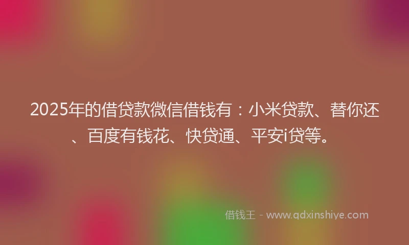 2025年的借贷款微信借钱有：小米贷款、替你还、百度有钱花、快贷通、平安i贷等。