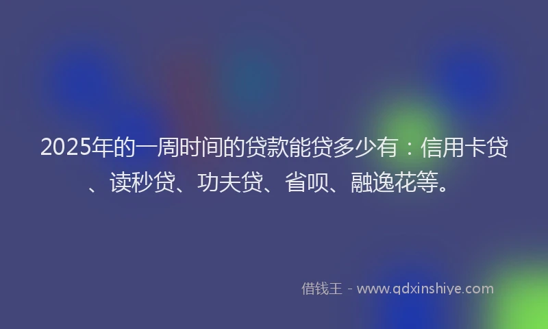 2025年的一周时间的贷款能贷多少有：信用卡贷、读秒贷、功夫贷、省呗、融逸花等。