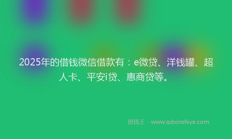 2025年的借钱微信借款有：e微贷、洋钱罐、超人卡、平安i贷、惠商贷等。