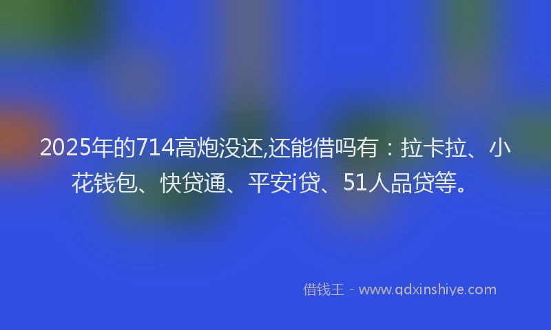 2025年的714高炮没还,还能借吗有：拉卡拉、小花钱包、快贷通、平安i贷、51人品贷等。