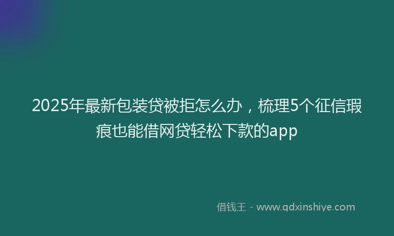 2025年最新包装贷被拒怎么办，梳理5个征信瑕疵也能借网贷轻松下款的app