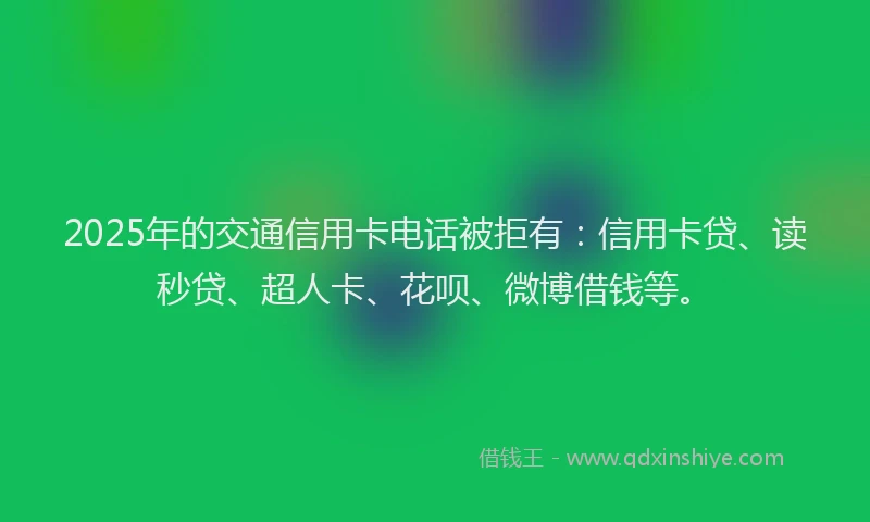 2025年的交通信用卡电话被拒有：信用卡贷、读秒贷、超人卡、花呗、微博借钱等。