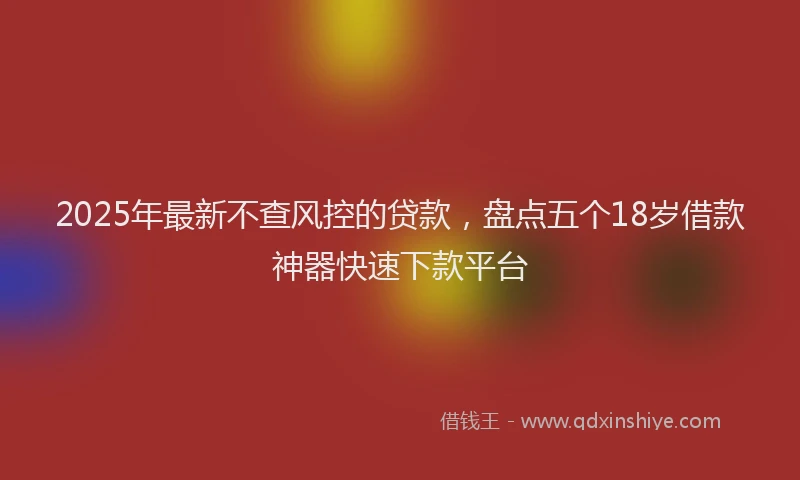 2025年最新不查风控的贷款，盘点五个18岁借款神器快速下款平台