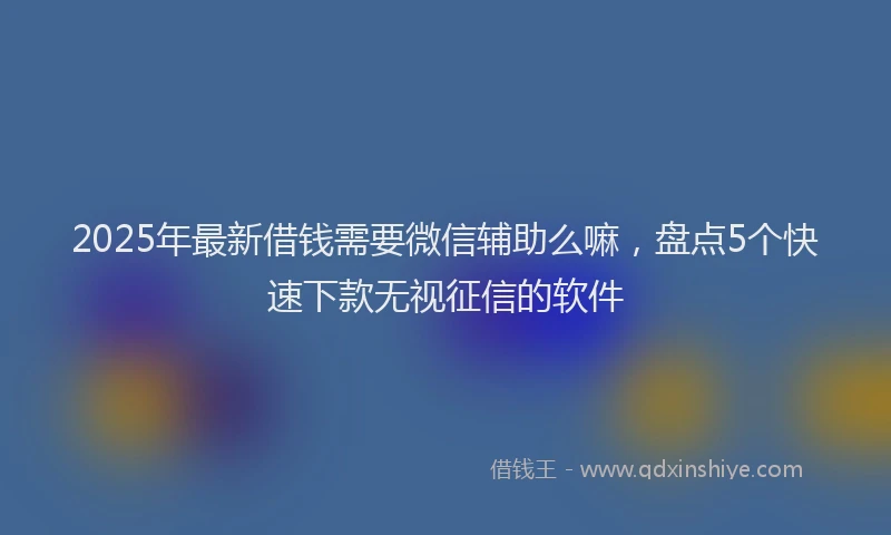 2025年最新借钱需要微信辅助么嘛，盘点5个快速下款无视征信的软件