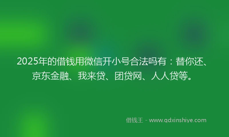 2025年的借钱用微信开小号合法吗有：替你还、京东金融、我来贷、团贷网、人人贷等。