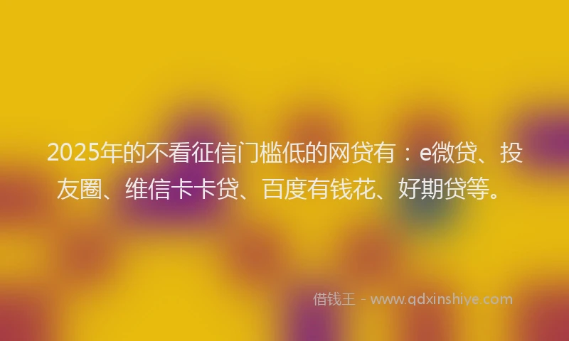 2025年的不看征信门槛低的网贷有：e微贷、投友圈、维信卡卡贷、百度有钱花、好期贷等。