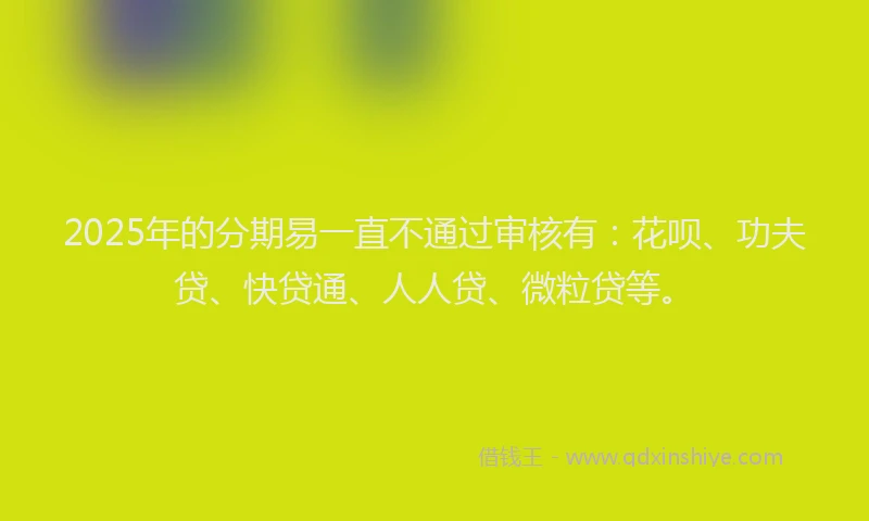 2025年的分期易一直不通过审核有：花呗、功夫贷、快贷通、人人贷、微粒贷等。