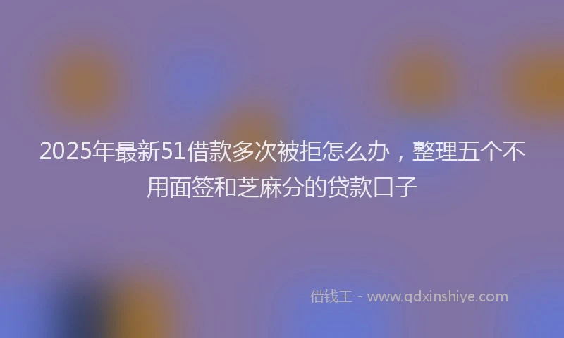 2025年最新51借款多次被拒怎么办，整理五个不用面签和芝麻分的贷款口子