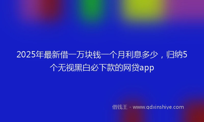 2025年最新借一万块钱一个月利息多少，归纳5个无视黑白必下款的网贷app