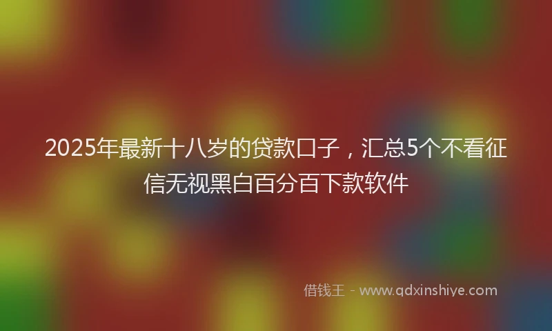 2025年最新十八岁的贷款口子，汇总5个不看征信无视黑白百分百下款软件